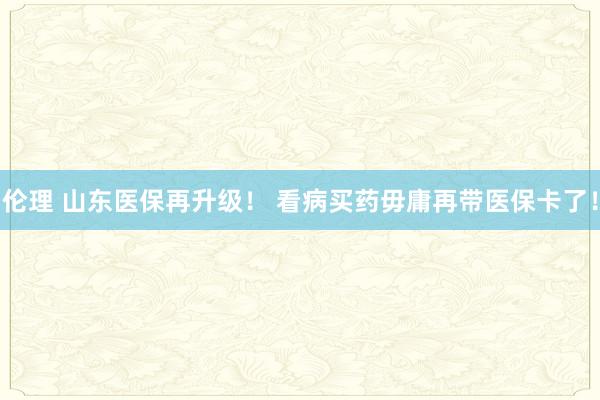 伦理 山东医保再升级！ 看病买药毋庸再带医保卡了！