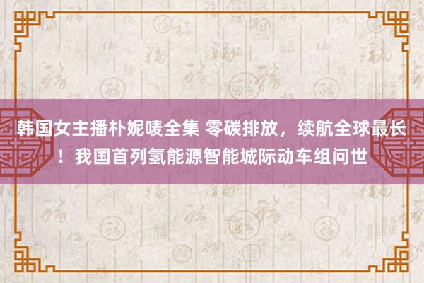 韩国女主播朴妮唛全集 零碳排放，续航全球最长！我国首列氢能源智能城际动车组问世