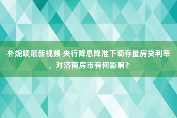 朴妮唛最新视频 央行降息降准下调存量房贷利率，对济南房市有何影响？