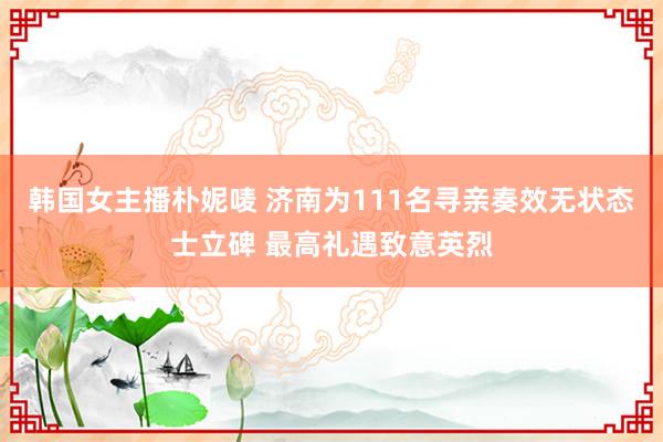 韩国女主播朴妮唛 济南为111名寻亲奏效无状态士立碑 最高礼遇致意英烈