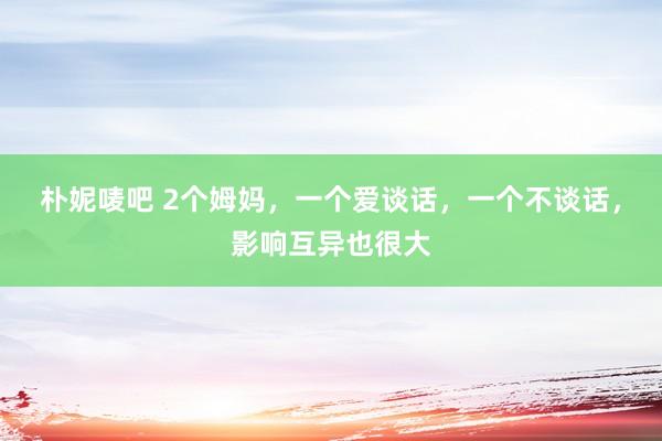 朴妮唛吧 2个姆妈，一个爱谈话，一个不谈话，影响互异也很大