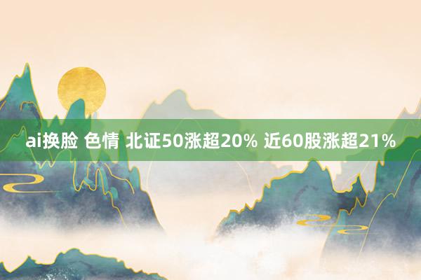 ai换脸 色情 北证50涨超20% 近60股涨超21%