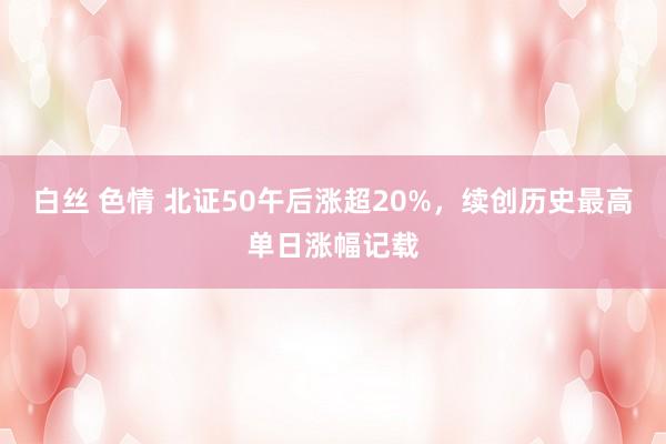 白丝 色情 北证50午后涨超20%，续创历史最高单日涨幅记载