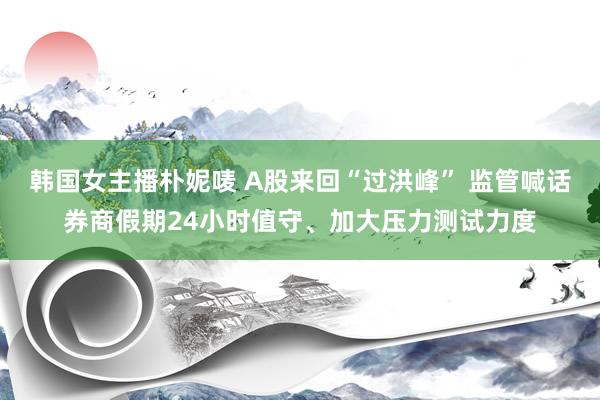 韩国女主播朴妮唛 A股来回“过洪峰” 监管喊话券商假期24小时值守、加大压力测试力度