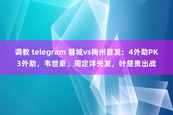 调教 telegram 蓉城vs梅州首发：4外助PK3外助，韦世豪、周定洋先发，叶楚贵出战