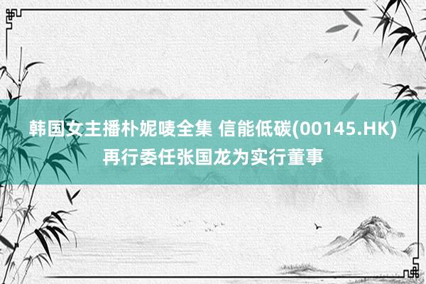 韩国女主播朴妮唛全集 信能低碳(00145.HK)再行委任张国龙为实行董事