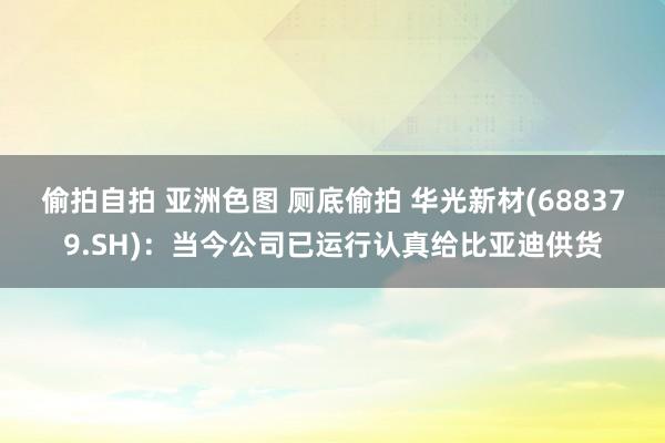 偷拍自拍 亚洲色图 厕底偷拍 华光新材(688379.SH)：当今公司已运行认真给比亚迪供货