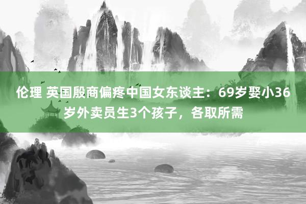 伦理 英国殷商偏疼中国女东谈主：69岁娶小36岁外卖员生3个孩子，各取所需