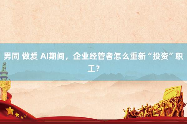 男同 做爱 AI期间，企业经管者怎么重新“投资”职工？