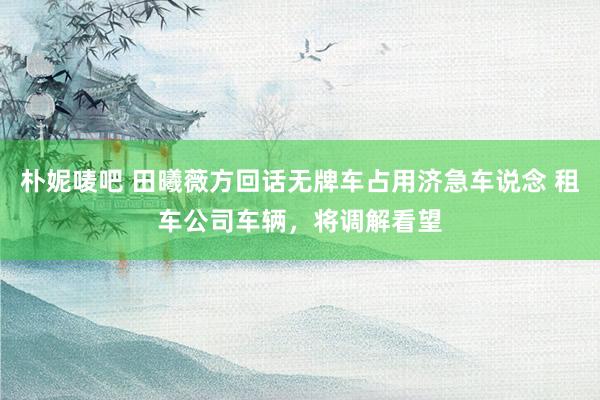 朴妮唛吧 田曦薇方回话无牌车占用济急车说念 租车公司车辆，将调解看望