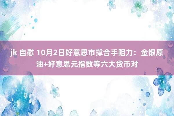 jk 自慰 10月2日好意思市撑合手阻力：金银原油+好意思元指数等六大货币对