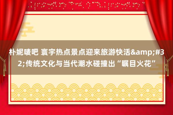 朴妮唛吧 寰宇热点景点迎来旅游快活&#32;传统文化与当代潮水碰撞出“瞩目火花”