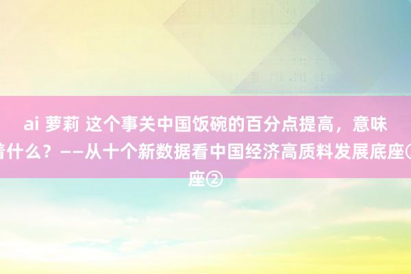 ai 萝莉 这个事关中国饭碗的百分点提高，意味着什么？——从十个新数据看中国经济高质料发展底座②