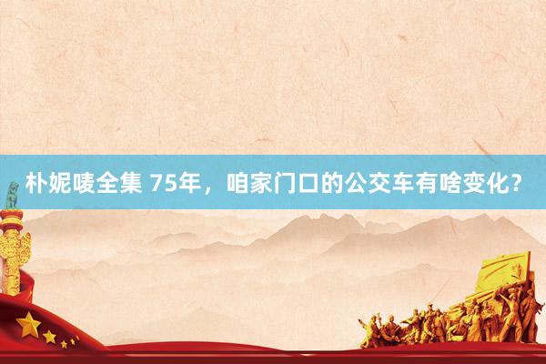 朴妮唛全集 75年，咱家门口的公交车有啥变化？