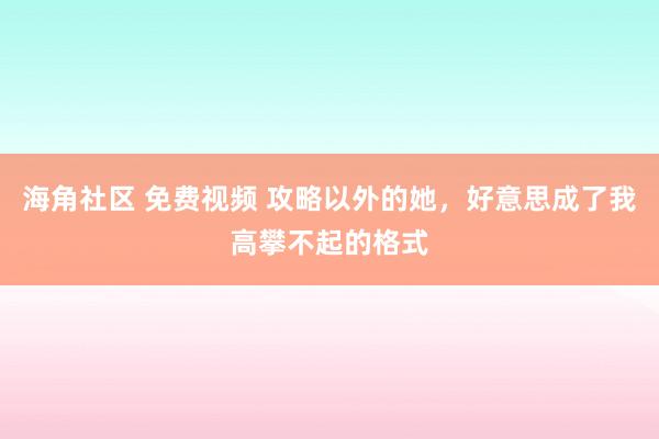 海角社区 免费视频 攻略以外的她，好意思成了我高攀不起的格式