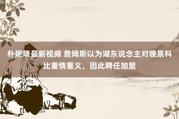 朴妮唛最新视频 詹姆斯以为湖东说念主对晚景科比重情重义，因此聘任加盟