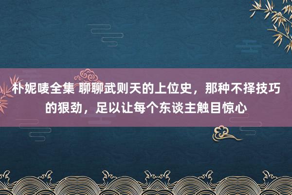 朴妮唛全集 聊聊武则天的上位史，那种不择技巧的狠劲，足以让每个东谈主触目惊心