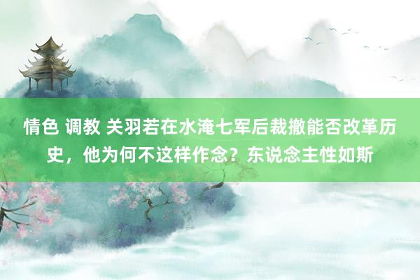 情色 调教 关羽若在水淹七军后裁撤能否改革历史，他为何不这样作念？东说念主性如斯