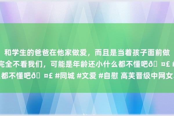 和学生的爸爸在他家做爱，而且是当着孩子面前做爱，太刺激了，孩子完全不看我们，可能是年龄还小什么都不懂吧🤣 #同城 #文爱 #自慰 高芙晋级中网女单决赛