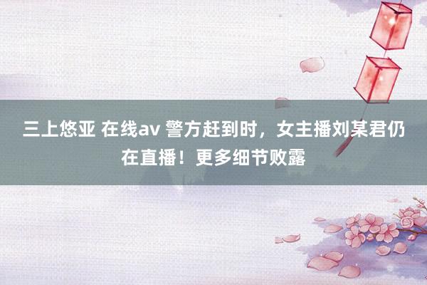 三上悠亚 在线av 警方赶到时，女主播刘某君仍在直播！更多细节败露