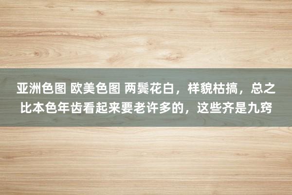 亚洲色图 欧美色图 两鬓花白，样貌枯搞，总之比本色年齿看起来要老许多的，这些齐是九窍