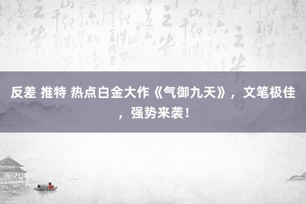 反差 推特 热点白金大作《气御九天》，文笔极佳，强势来袭！