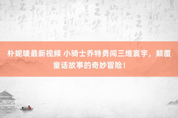 朴妮唛最新视频 小骑士乔特勇闯三维寰宇，颠覆童话故事的奇妙冒险！