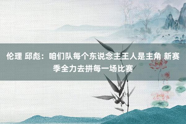 伦理 邱彪：咱们队每个东说念主王人是主角 新赛季全力去拼每一场比赛