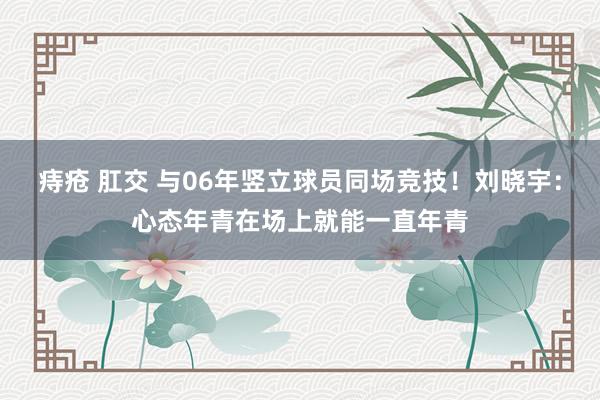 痔疮 肛交 与06年竖立球员同场竞技！刘晓宇：心态年青在场上就能一直年青