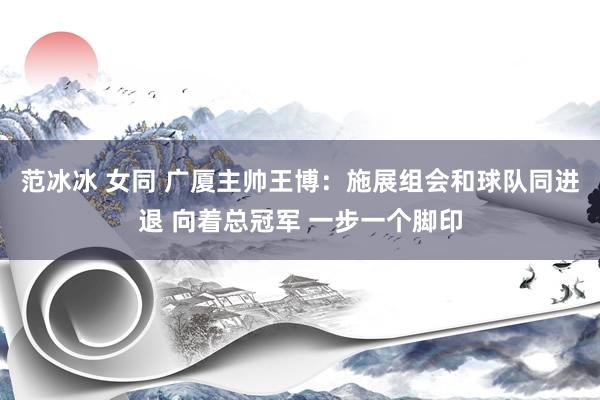 范冰冰 女同 广厦主帅王博：施展组会和球队同进退 向着总冠军 一步一个脚印