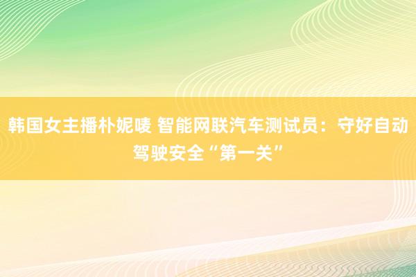 韩国女主播朴妮唛 智能网联汽车测试员：守好自动驾驶安全“第一关”