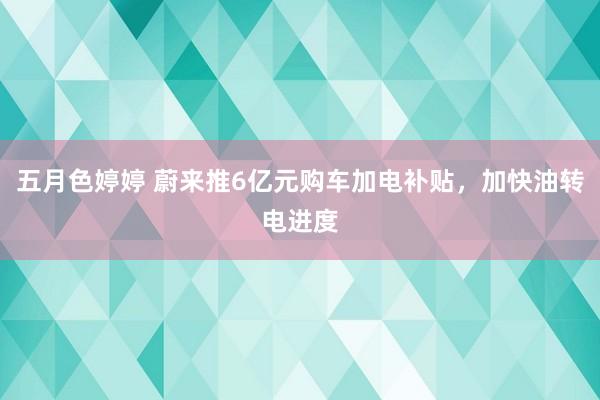 五月色婷婷 蔚来推6亿元购车加电补贴，加快油转电进度