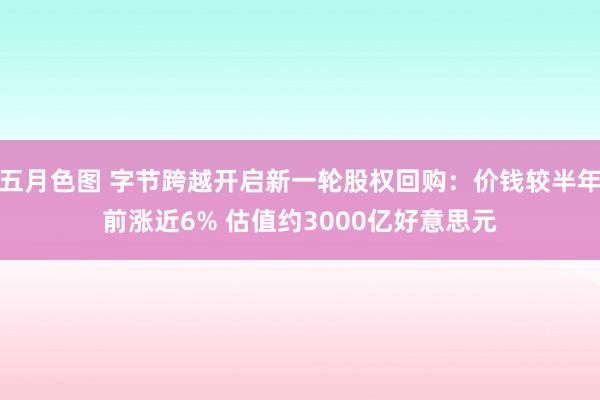 五月色图 字节跨越开启新一轮股权回购：价钱较半年前涨近6% 估值约3000亿好意思元