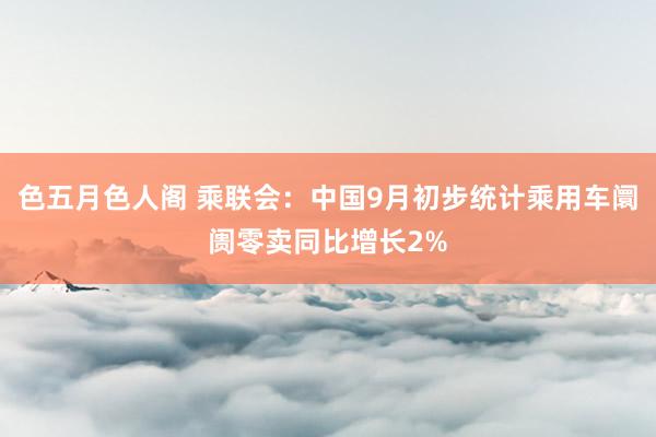 色五月色人阁 乘联会：中国9月初步统计乘用车阛阓零卖同比增长2%