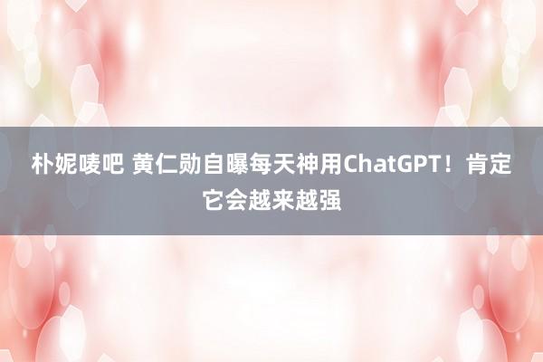 朴妮唛吧 黄仁勋自曝每天神用ChatGPT！肯定它会越来越强