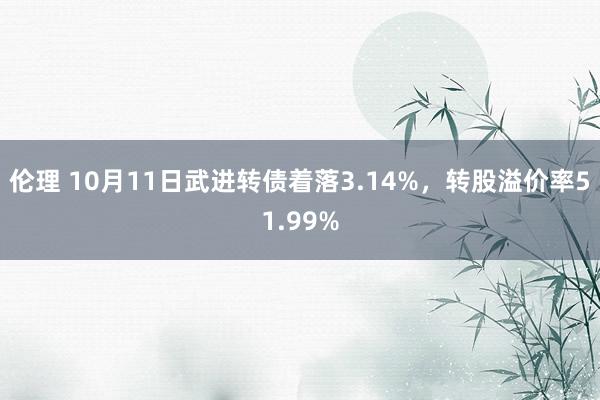 伦理 10月11日武进转债着落3.14%，转股溢价率51.99%