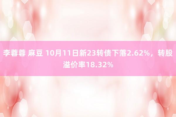 李蓉蓉 麻豆 10月11日新23转债下落2.62%，转股溢价率18.32%