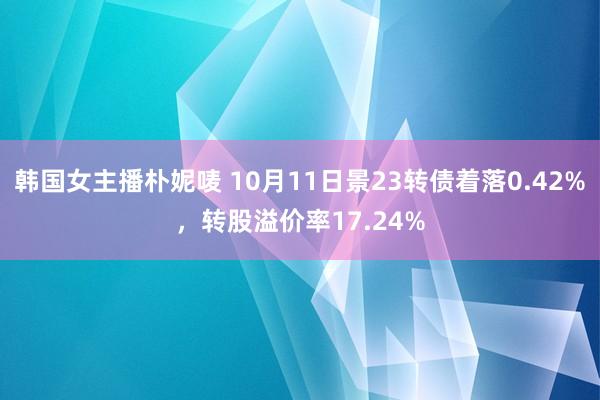 韩国女主播朴妮唛 10月11日景23转债着落0.42%，转股溢价率17.24%