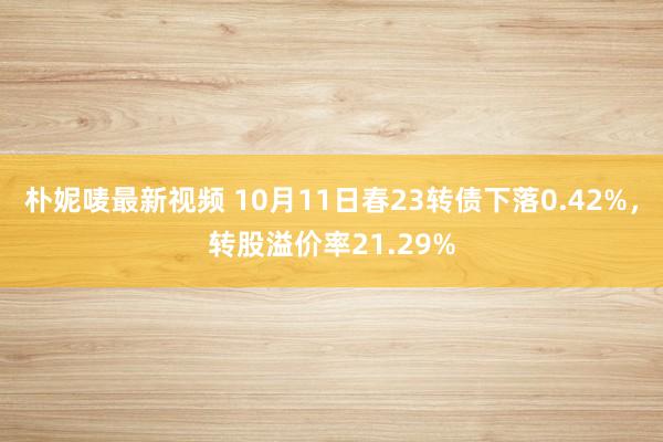 朴妮唛最新视频 10月11日春23转债下落0.42%，转股溢价率21.29%