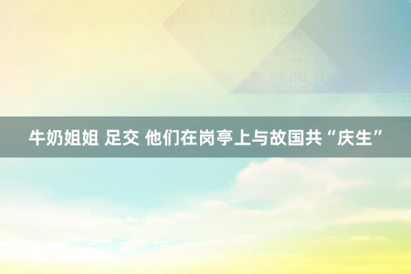 牛奶姐姐 足交 他们在岗亭上与故国共“庆生”