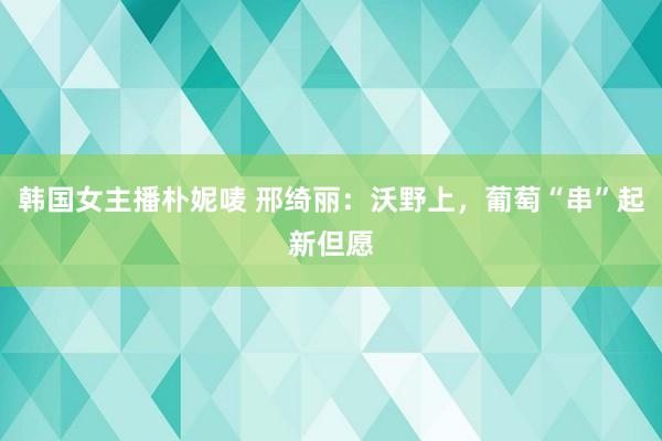 韩国女主播朴妮唛 邢绮丽：沃野上，葡萄“串”起新但愿