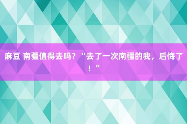 麻豆 南疆值得去吗？“去了一次南疆的我，后悔了！”