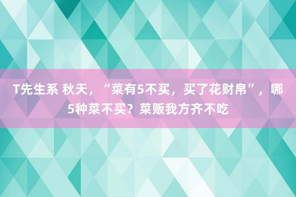 T先生系 秋天，“菜有5不买，买了花财帛”，哪5种菜不买？菜贩我方齐不吃