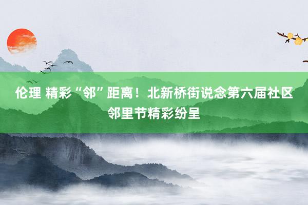 伦理 精彩“邻”距离！北新桥街说念第六届社区邻里节精彩纷呈