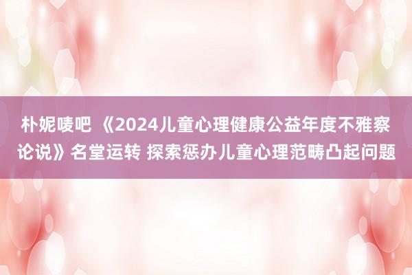 朴妮唛吧 《2024儿童心理健康公益年度不雅察论说》名堂运转 探索惩办儿童心理范畴凸起问题