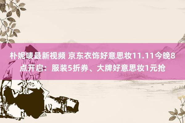 朴妮唛最新视频 京东衣饰好意思妆11.11今晚8点开启：服装5折券、大牌好意思妆1元抢