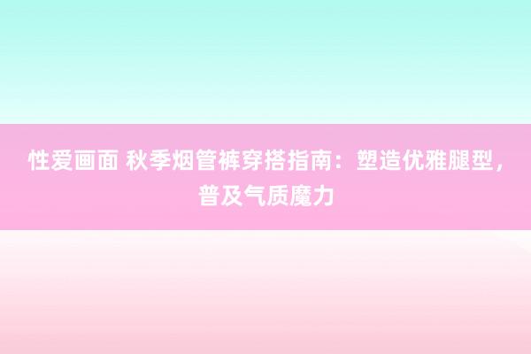 性爱画面 秋季烟管裤穿搭指南：塑造优雅腿型，普及气质魔力