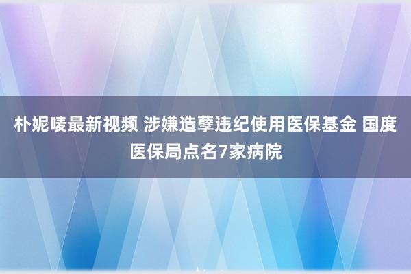 朴妮唛最新视频 涉嫌造孽违纪使用医保基金 国度医保局点名7家病院