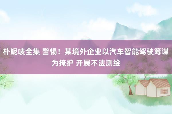 朴妮唛全集 警惕！某境外企业以汽车智能驾驶筹谋为掩护 开展不法测绘