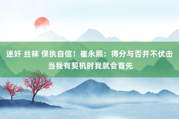 迷奸 丝袜 保执自信！崔永熙：得分与否并不伏击 当我有契机时我就会首先